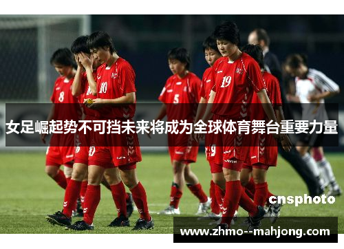 女足崛起势不可挡未来将成为全球体育舞台重要力量